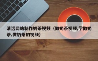 和县清远网站制作奶茶视频（做奶茶视频,学做奶茶,做奶茶的视频）