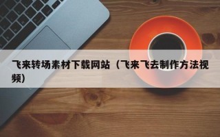 和县飞来转场素材下载网站（飞来飞去制作方法视频）