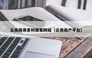 和县云南商用素材商家网站（云南商户平台）