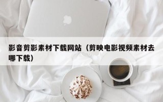 和县影音剪影素材下载网站（剪映电影视频素材去哪下载）