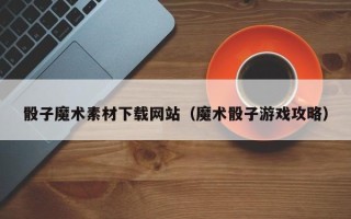 和县骰子魔术素材下载网站（魔术骰子游戏攻略）